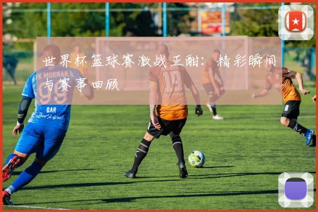 世界杯篮球赛激战正酣：精彩瞬间与赛事回顾