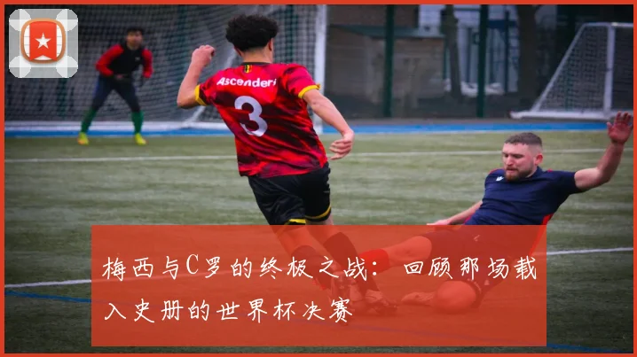 梅西与C罗的终极之战：回顾那场载入史册的世界杯决赛