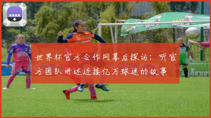 世界杯官方合作网幕后探访：听官方团队讲述连接亿万球迷的故事